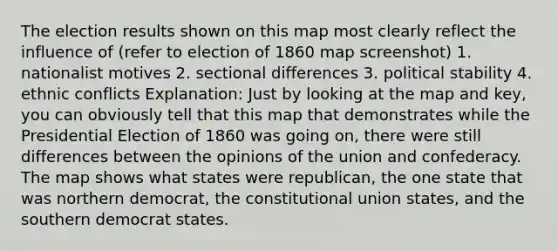 The election results shown on this map most clearly reflect the influence of (refer to election of 1860 map screenshot) 1. nationalist motives 2. sectional differences 3. political stability 4. ethnic conflicts Explanation: Just by looking at the map and key, you can obviously tell that this map that demonstrates while the Presidential Election of 1860 was going on, there were still differences between the opinions of the union and confederacy. The map shows what states were republican, the one state that was northern democrat, the constitutional union states, and the southern democrat states.