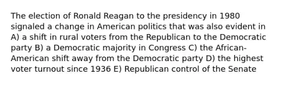 The election of Ronald Reagan to the presidency in 1980 signaled a change in American politics that was also evident in A) a shift in rural voters from the Republican to the Democratic party B) a Democratic majority in Congress C) the African-American shift away from the Democratic party D) the highest voter turnout since 1936 E) Republican control of the Senate