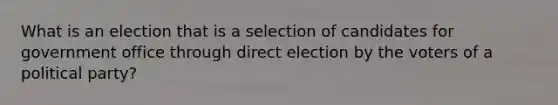 What is an election that is a selection of candidates for government office through direct election by the voters of a political party?