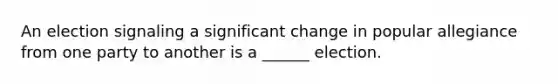 An election signaling a significant change in popular allegiance from one party to another is a ______ election.