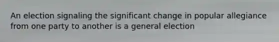 An election signaling the significant change in popular allegiance from one party to another is a general election