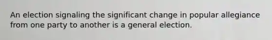 An election signaling the significant change in popular allegiance from one party to another is a general election.