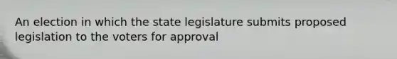 An election in which the state legislature submits proposed legislation to the voters for approval