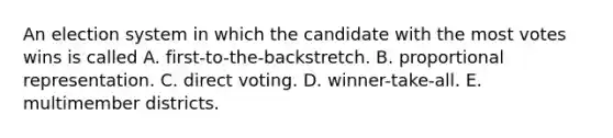 An election system in which the candidate with the most votes wins is called A. first-to-the-backstretch. B. proportional representation. C. direct voting. D. winner-take-all. E. multimember districts.