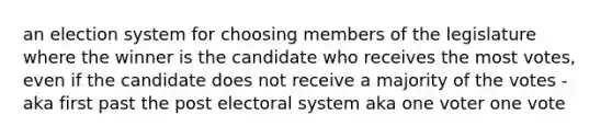 an election system for choosing members of the legislature where the winner is the candidate who receives the most votes, even if the candidate does not receive a majority of the votes - aka first past the post electoral system aka one voter one vote