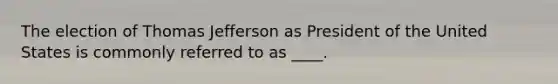 The election of Thomas Jefferson as President of the United States is commonly referred to as ____.