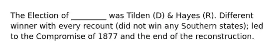 The Election of _________ was Tilden (D) & Hayes (R). Different winner with every recount (did not win any Southern states); led to the Compromise of 1877 and the end of the reconstruction.