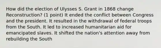 How did the election of Ulysses S. Grant in 1868 change Reconstruction? (1 point) It ended the conflict between Congress and the president. It resulted in the withdrawal of federal troops from the South. It led to increased humanitarian aid for emancipated slaves. It shifted the nation's attention away from rebuilding the South