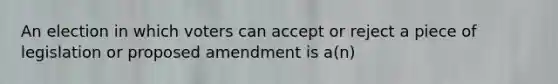 An election in which voters can accept or reject a piece of legislation or proposed amendment is a(n)