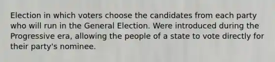 Election in which voters choose the candidates from each party who will run in the General Election. Were introduced during the Progressive era, allowing the people of a state to vote directly for their party's nominee.