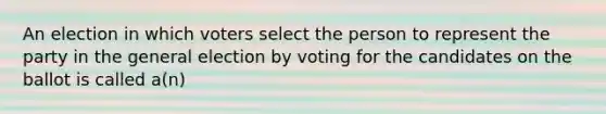 An election in which voters select the person to represent the party in the general election by voting for the candidates on the ballot is called a(n)