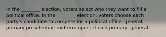 In the ________ election, voters select who they want to fill a political office. In the ________ election, voters choose each party's candidate to compete for a political office. general; primary presidential; midterm open; closed primary; general