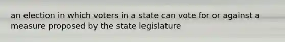 an election in which voters in a state can vote for or against a measure proposed by the state legislature