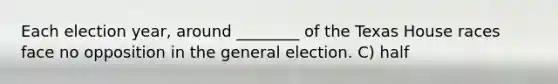 Each election year, around ________ of the Texas House races face no opposition in the general election. C) half