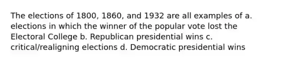 The elections of 1800, 1860, and 1932 are all examples of a. elections in which the winner of the popular vote lost the Electoral College b. Republican presidential wins c. critical/realigning elections d. Democratic presidential wins