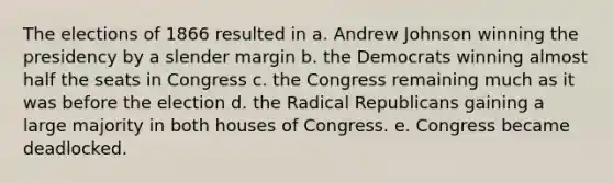 The elections of 1866 resulted in a. Andrew Johnson winning the presidency by a slender margin b. the Democrats winning almost half the seats in Congress c. the Congress remaining much as it was before the election d. the Radical Republicans gaining a large majority in both houses of Congress. e. Congress became deadlocked.