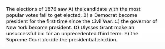 The elections of 1876 saw A) the candidate with the most popular votes fail to get elected. B) a Democrat become president for the first time since the Civil War. C) the governor of New York become president. D) Ulysses Grant make an unsuccessful bid for an unprecedented third term. E) the Supreme Court decide the presidential election.