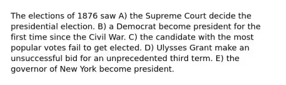 The elections of 1876 saw A) the Supreme Court decide the presidential election. B) a Democrat become president for the first time since the Civil War. C) the candidate with the most popular votes fail to get elected. D) Ulysses Grant make an unsuccessful bid for an unprecedented third term. E) the governor of New York become president.