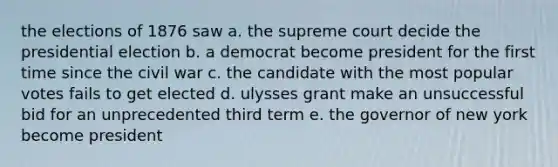 the elections of 1876 saw a. the supreme court decide the presidential election b. a democrat become president for the first time since the civil war c. the candidate with the most popular votes fails to get elected d. ulysses grant make an unsuccessful bid for an unprecedented third term e. the governor of new york become president