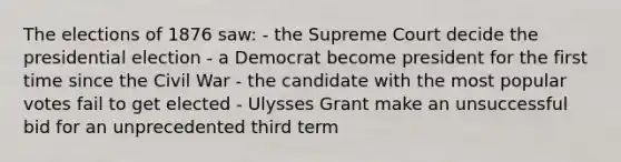 The elections of 1876 saw: - the Supreme Court decide the presidential election - a Democrat become president for the first time since the Civil War - the candidate with the most popular votes fail to get elected - Ulysses Grant make an unsuccessful bid for an unprecedented third term