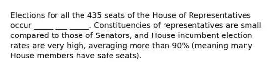 Elections for all the 435 seats of the House of Representatives occur _____ ___ _____. Constituencies of representatives are small compared to those of Senators, and House incumbent election rates are very high, averaging more than 90% (meaning many House members have safe seats).