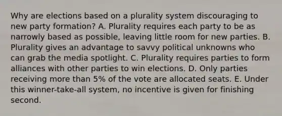 Why are elections based on a plurality system discouraging to new party formation? A. Plurality requires each party to be as narrowly based as possible, leaving little room for new parties. B. Plurality gives an advantage to savvy political unknowns who can grab the media spotlight. C. Plurality requires parties to form alliances with other parties to win elections. D. Only parties receiving more than 5% of the vote are allocated seats. E. Under this winner-take-all system, no incentive is given for finishing second.