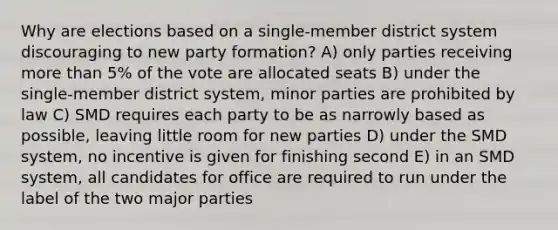 Why are elections based on a single-member district system discouraging to new party formation? A) only parties receiving more than 5% of the vote are allocated seats B) under the single-member district system, minor parties are prohibited by law C) SMD requires each party to be as narrowly based as possible, leaving little room for new parties D) under the SMD system, no incentive is given for finishing second E) in an SMD system, all candidates for office are required to run under the label of the two major parties