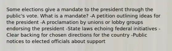 Some elections give a mandate to the president through the public's vote. What is a mandate? -A petition outlining ideas for the president -A proclamation by unions or lobby groups endorsing the president -State laws echoing federal initiatives -Clear backing for chosen directions for the country -Public notices to elected officials about support