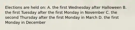 Elections are held on: A. the first Wednesday after Halloween B. the first Tuesday after the first Monday in November C. the second Thursday after the first Monday in March D. the first Monday in December