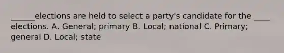 ______elections are held to select a party's candidate for the ____ elections. A. General; primary B. Local; national C. Primary; general D. Local; state