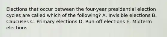 Elections that occur between the four-year presidential election cycles are called which of the following? A. Invisible elections B. Caucuses C. Primary elections D. Run-off elections E. Midterm elections