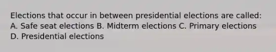 Elections that occur in between presidential elections are called: A. Safe seat elections B. Midterm elections C. Primary elections D. Presidential elections