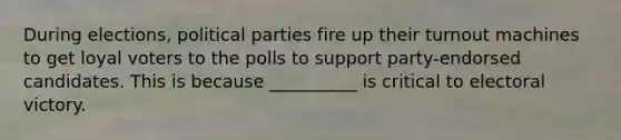 During elections, political parties fire up their turnout machines to get loyal voters to the polls to support party-endorsed candidates. This is because __________ is critical to electoral victory.