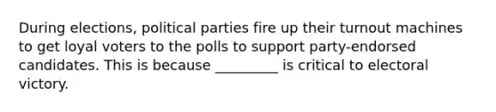 During elections, political parties fire up their turnout machines to get loyal voters to the polls to support party-endorsed candidates. This is because _________ is critical to electoral victory.