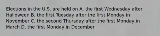 Elections in the U.S. are held on A. the first Wednesday after Halloween B. the first Tuesday after the first Monday in November C. the second Thursday after the first Monday in March D. the first Monday in December