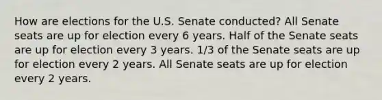 How are elections for the U.S. Senate conducted? All Senate seats are up for election every 6 years. Half of the Senate seats are up for election every 3 years. 1/3 of the Senate seats are up for election every 2 years. All Senate seats are up for election every 2 years.