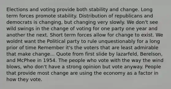 Elections and voting provide both stability and change. Long term forces promote stability. Distribution of republicans and democrats is changing, but changing very slowly. We don't see wild swings in the change of voting for one party one year and another the next. Short term forces allow for change to exist. We woldnt want the Political party to rule unquestionably for a long prior of time Remember it's the voters that are least admirable that make change... Quote from first slide by lazarfeld, Berelson, and McPhee in 1954. The people who vote with the way the wind blows, who don't have a strong opinion but vote anyway. People that provide most change are using the economy as a factor in how they vote.