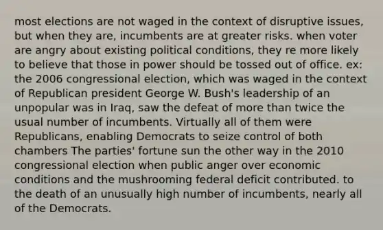 most elections are not waged in the context of disruptive issues, but when they are, incumbents are at greater risks. when voter are angry about existing political conditions, they re more likely to believe that those in power should be tossed out of office. ex: the 2006 congressional election, which was waged in the context of Republican president George W. Bush's leadership of an unpopular was in Iraq, saw the defeat of more than twice the usual number of incumbents. Virtually all of them were Republicans, enabling Democrats to seize control of both chambers The parties' fortune sun the other way in the 2010 congressional election when public anger over economic conditions and the mushrooming federal deficit contributed. to the death of an unusually high number of incumbents, nearly all of the Democrats.