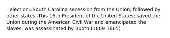 - election=South Carolina secession from the Union; followed by other states -This 16th President of the United States; saved the Union during the American Civil War and emancipated the slaves; was assassinated by Booth (1809-1865)