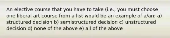 An elective course that you have to take (i.e., you must choose one liberal art course from a list would be an example of a/an: a) structured decision b) semistructured decision c) unstructured decision d) none of the above e) all of the above