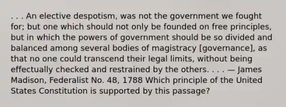 . . . An elective despotism, was not the government we fought for; but one which should not only be founded on free principles, but in which the powers of government should be so divided and balanced among several bodies of magistracy [governance], as that no one could transcend their legal limits, without being effectually checked and restrained by the others. . . . — James Madison, Federalist No. 48, 1788 Which principle of the United States Constitution is supported by this passage?