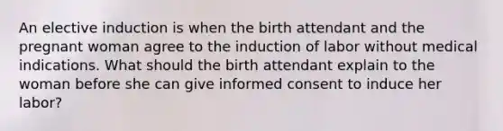 An elective induction is when the birth attendant and the pregnant woman agree to the induction of labor without medical indications. What should the birth attendant explain to the woman before she can give informed consent to induce her labor?