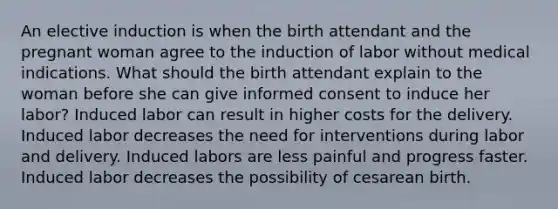 An elective induction is when the birth attendant and the pregnant woman agree to the induction of labor without medical indications. What should the birth attendant explain to the woman before she can give informed consent to induce her labor? Induced labor can result in higher costs for the delivery. Induced labor decreases the need for interventions during labor and delivery. Induced labors are less painful and progress faster. Induced labor decreases the possibility of cesarean birth.