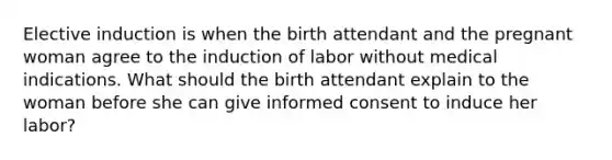 Elective induction is when the birth attendant and the pregnant woman agree to the induction of labor without medical indications. What should the birth attendant explain to the woman before she can give informed consent to induce her labor?