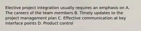 Elective project integration usually requires an emphasis on A. The careers of the team members B. Timely updates to the project management plan C. Effective communication at key interface points D. Product control