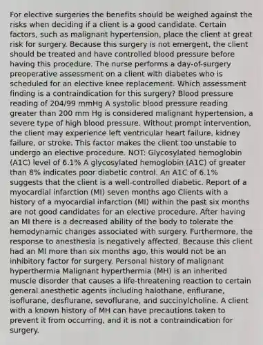 For elective surgeries the benefits should be weighed against the risks when deciding if a client is a good candidate. Certain factors, such as malignant hypertension, place the client at great risk for surgery. Because this surgery is not emergent, the client should be treated and have controlled blood pressure before having this procedure. The nurse performs a day-of-surgery preoperative assessment on a client with diabetes who is scheduled for an elective knee replacement. Which assessment finding is a contraindication for this surgery? Blood pressure reading of 204/99 mmHg A systolic blood pressure reading greater than 200 mm Hg is considered malignant hypertension, a severe type of high blood pressure. Without prompt intervention, the client may experience left ventricular heart failure, kidney failure, or stroke. This factor makes the client too unstable to undergo an elective procedure. NOT: Glycosylated hemoglobin (A1C) level of 6.1% A glycosylated hemoglobin (A1C) of greater than 8% indicates poor diabetic control. An A1C of 6.1% suggests that the client is a well-controlled diabetic. Report of a myocardial infarction (MI) seven months ago Clients with a history of a myocardial infarction (MI) within the past six months are not good candidates for an elective procedure. After having an MI there is a decreased ability of the body to tolerate the hemodynamic changes associated with surgery. Furthermore, the response to anesthesia is negatively affected. Because this client had an MI more than six months ago, this would not be an inhibitory factor for surgery. Personal history of malignant hyperthermia Malignant hyperthermia (MH) is an inherited muscle disorder that causes a life-threatening reaction to certain general anesthetic agents including halothane, enflurane, isoflurane, desflurane, sevoflurane, and succinylcholine. A client with a known history of MH can have precautions taken to prevent it from occurring, and it is not a contraindication for surgery.