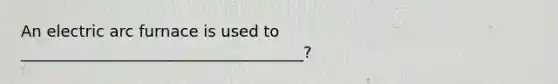 An electric arc furnace is used to ____________________________________?