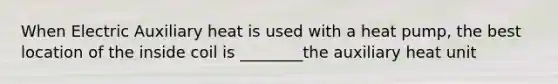When Electric Auxiliary heat is used with a heat pump, the best location of the inside coil is ________the auxiliary heat unit