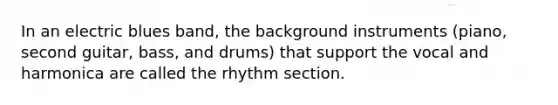 In an electric blues band, the background instruments (piano, second guitar, bass, and drums) that support the vocal and harmonica are called the rhythm section.