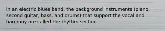 in an electric blues band, the background instruments (piano, second guitar, bass, and drums) that support the vocal and harmony are called the rhythm section